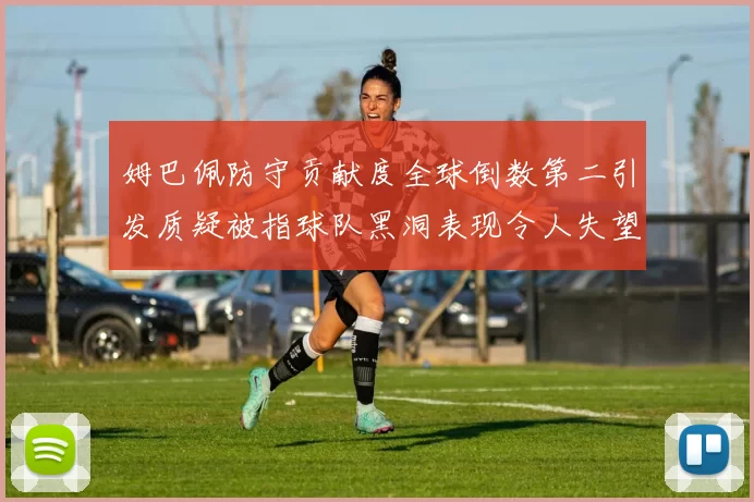 姆巴佩防守贡献度全球倒数第二引发质疑被指球队黑洞表现令人失望
