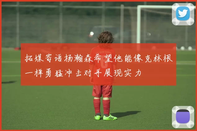拓媒寄语杨瀚森希望他能像克林根一样勇猛冲击对手展现实力