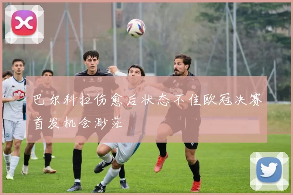 巴尔科拉伤愈后状态不佳欧冠决赛首发机会渺茫