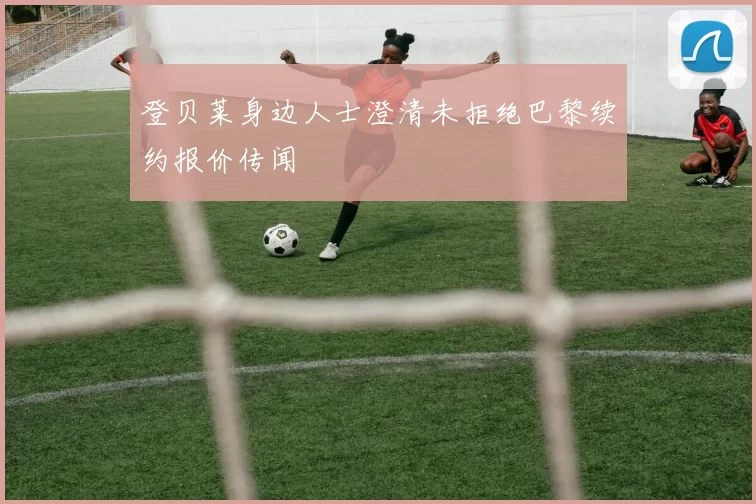 登贝莱身边人士澄清未拒绝巴黎续约报价传闻