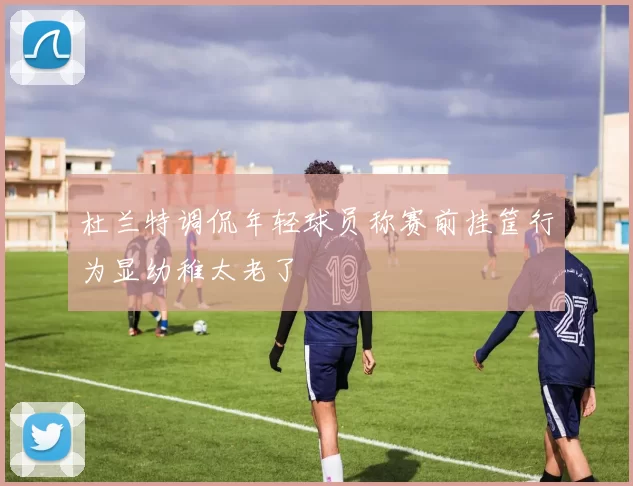 杜兰特调侃年轻球员称赛前挂筐行为显幼稚太老了