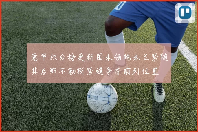 意甲积分榜更新国米领跑米兰紧随其后那不勒斯紧逼争夺前列位置