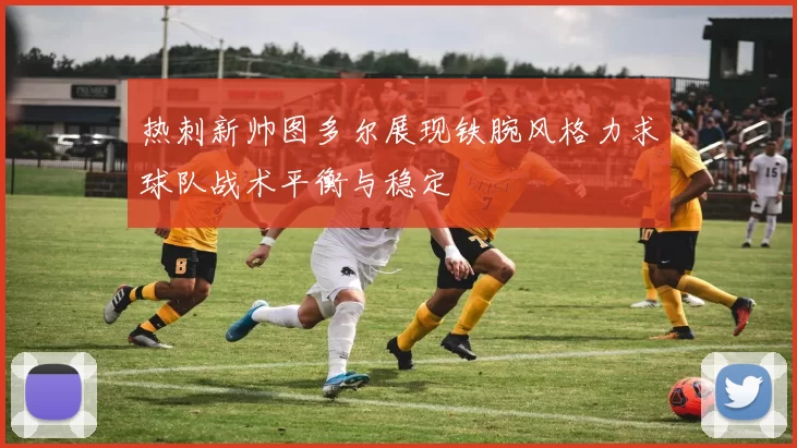 热刺新帅图多尔展现铁腕风格力求球队战术平衡与稳定