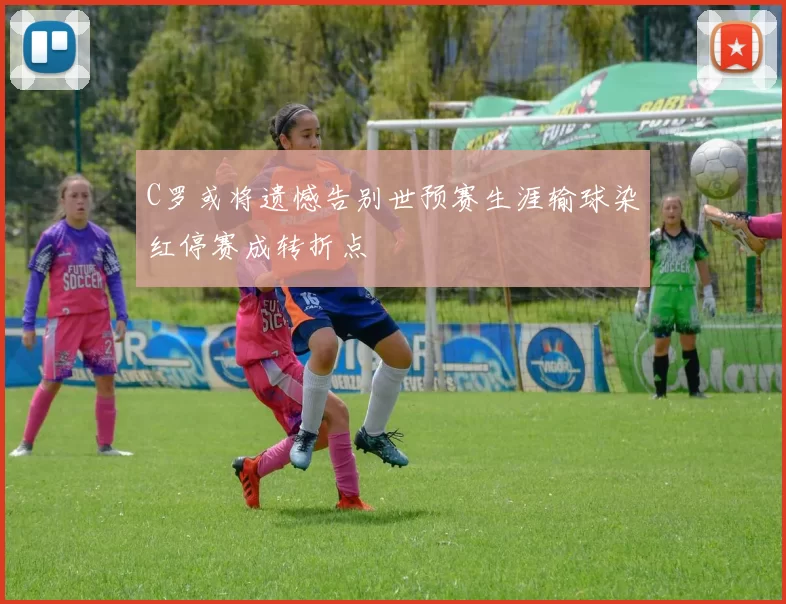 C罗或将遗憾告别世预赛生涯输球染红停赛成转折点