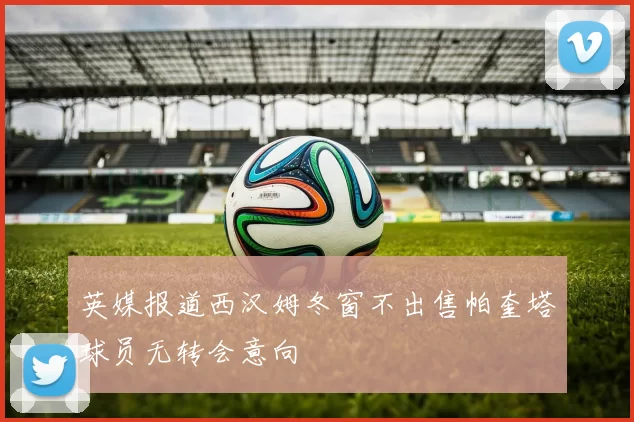 英媒报道西汉姆冬窗不出售帕奎塔球员无转会意向